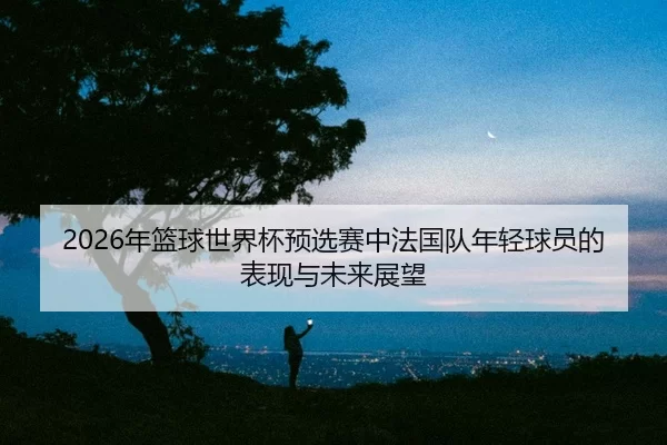 nian-lan-qiu-shi-jie-bei-yu-xuan-sai-zhong-fa-guo-dui-nian-qing-qiu-yuan-de-biao-xian-yu-wei-lai-zhan-wang-2-334.jpg