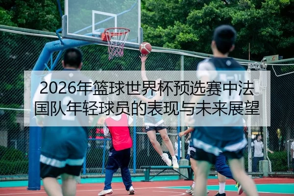 2026年篮球世界杯预选赛中法国队年轻球员的表现与未来展望
