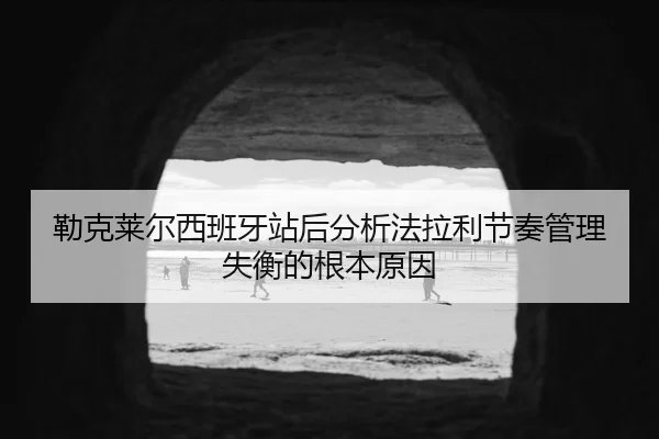 勒克莱尔西班牙站后分析法拉利节奏管理失衡的根本原因