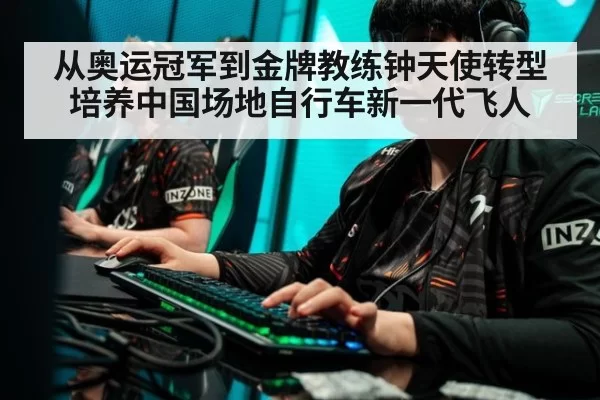 从奥运冠军到金牌教练钟天使转型培养中国场地自行车新一代飞人