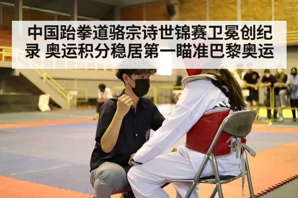 中国跆拳道骆宗诗世锦赛卫冕创纪录 奥运积分稳居第一瞄准巴黎奥运