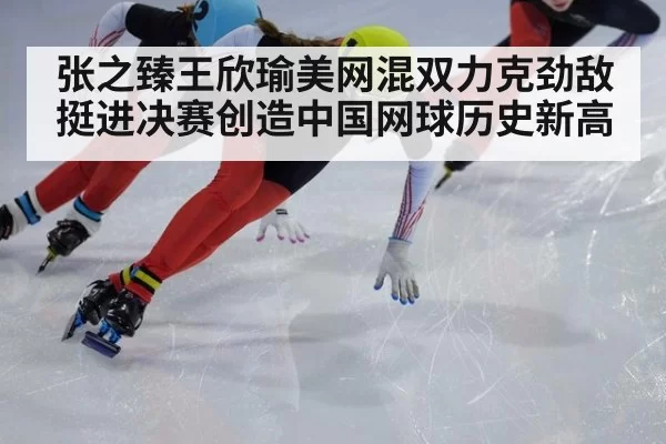 张之臻王欣瑜美网混双力克劲敌挺进决赛创造中国网球历史新高