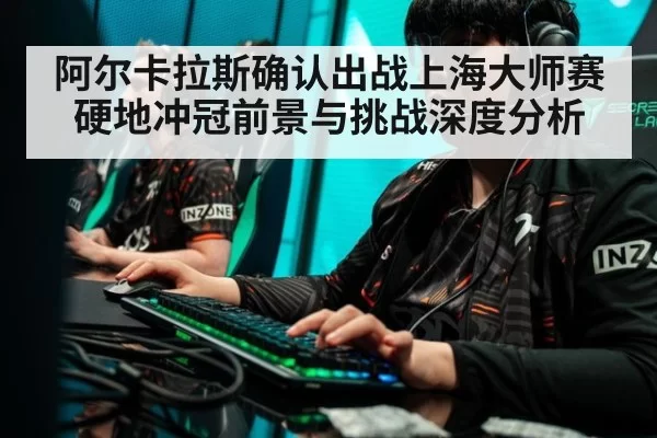 阿尔卡拉斯确认出战上海大师赛硬地冲冠前景与挑战深度分析